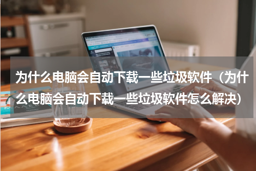 为什么电脑会自动下载一些垃圾软件（为什么电脑会自动下载一些垃圾软件怎么解决）