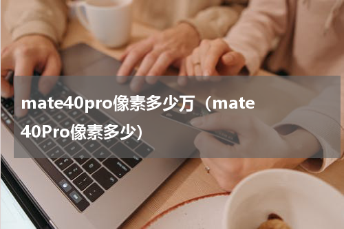 mate40pro像素多少万(mate40Pro像素多少)