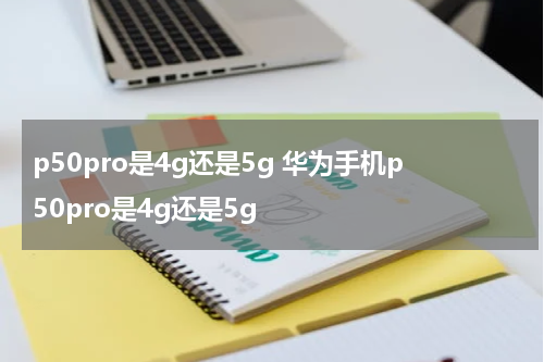 p50pro是4g还是5g 华为手机p50pro是4g还是5g