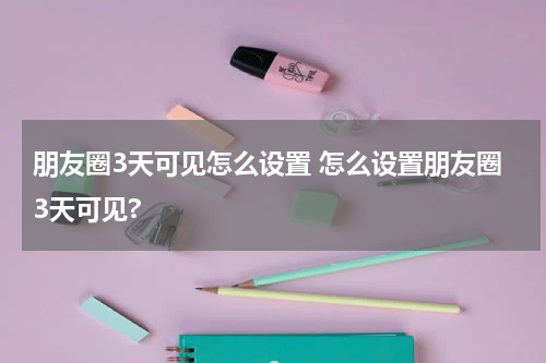 朋友圈3天可见怎么设置 怎么设置朋友圈3天可见?