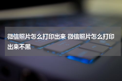 微信照片怎么打印出来 微信照片怎么打印出来不黑