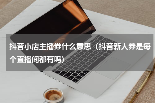 抖音小店主播券什么意思（抖音新人券是每个直播间都有吗）