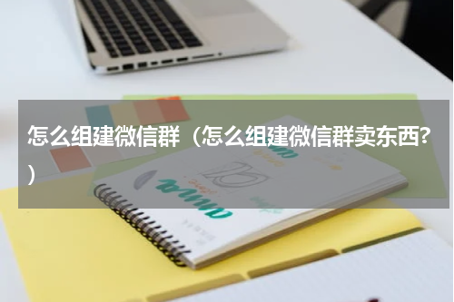 怎么组建微信群（怎么组建微信群卖东西?）