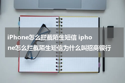 iPhone怎么拦截陌生短信 iphone怎么拦截陌生短信为什么叫招商银行