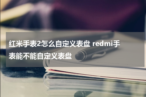 红米手表2怎么自定义表盘 redmi手表能不能自定义表盘