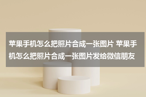 苹果手机怎么把照片合成一张图片 苹果手机怎么把照片合成一张图片发给微信朋友