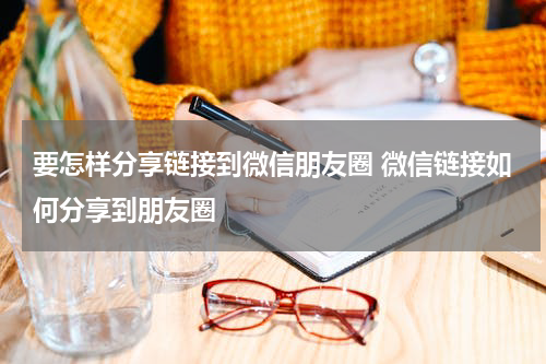 要怎样分享链接到微信朋友圈 微信链接如何分享到朋友圈