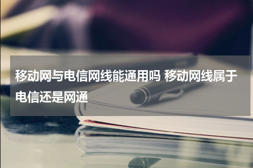 移动网与电信网线能通用吗 移动网线属于电信还是网通