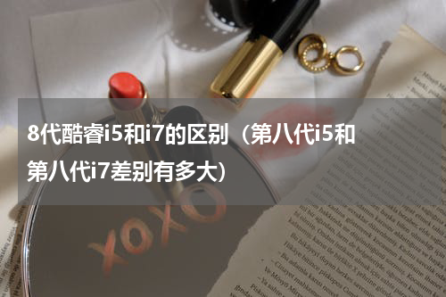 8代酷睿i5和i7的区别（第八代i5和第八代i7差别有多大）