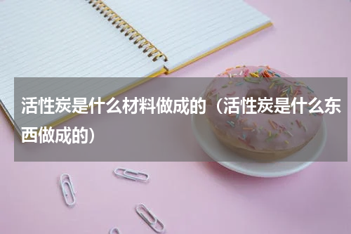 活性炭是什么材料做成的（活性炭是什么东西做成的）