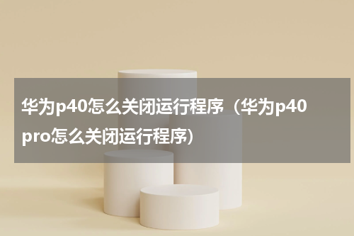 华为p40怎么关闭运行程序（华为p40pro怎么关闭运行程序）