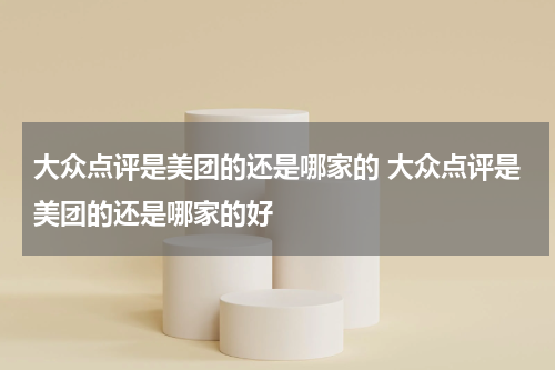 大众点评是美团的还是哪家的 大众点评是美团的还是哪家的好