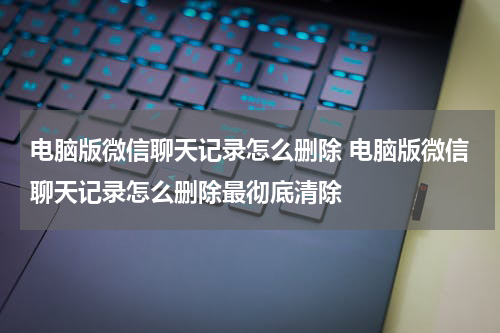 电脑版微信聊天记录怎么删除 电脑版微信聊天记录怎么删除最彻底清除