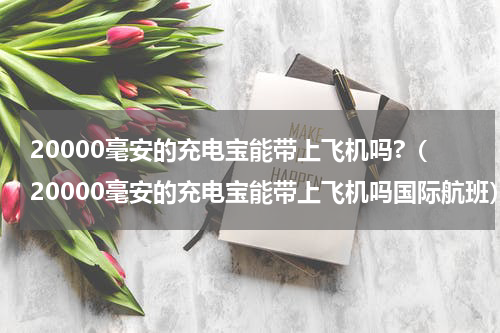 20000毫安的充电宝能带上飞机吗?（20000毫安的充电宝能带上飞机吗国际航班）