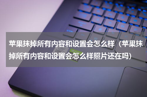 苹果抹掉所有内容和设置会怎么样(苹果抹掉所有内容和设置会怎么样照片还在吗)