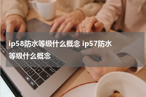 ip58防水等级什么概念 ip57防水等级什么概念