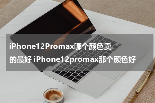iPhone12Promax哪个颜色卖的最好 iPhone12promax那个颜色好
