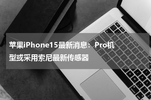 苹果iPhone15最新消息：Pro机型或采用索尼最新传感器