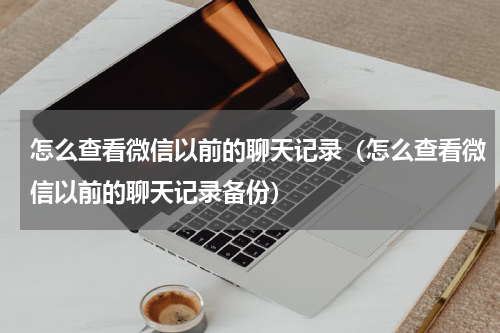 怎么查看微信以前的聊天记录（怎么查看微信以前的聊天记录备份）