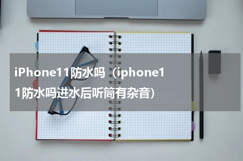 iPhone11防水吗(iphone11防水吗进水后听筒有杂音)