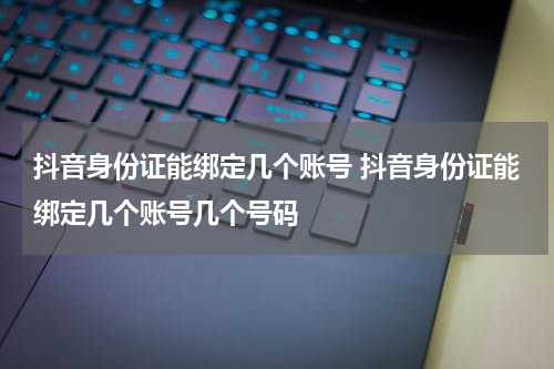 抖音身份证能绑定几个账号 抖音身份证能绑定几个账号几个号码