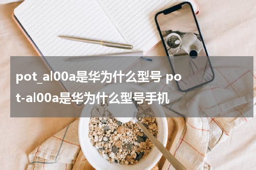 pot_al00a是华为什么型号 pot-al00a是华为什么型号手机