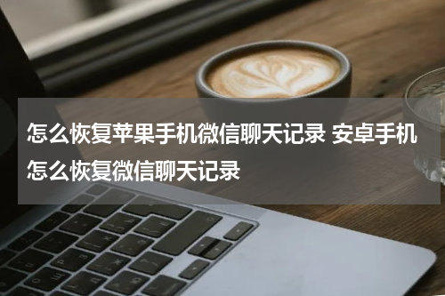 怎么恢复苹果手机微信聊天记录 安卓手机怎么恢复微信聊天记录