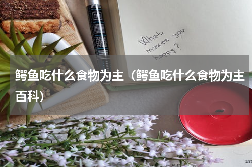 鳄鱼吃什么食物为主(鳄鱼吃什么食物为主百科)