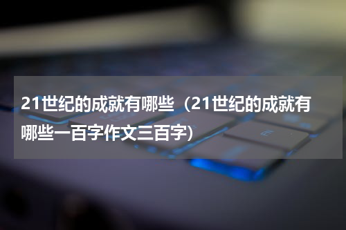 21世纪的成就有哪些（21世纪的成就有哪些一百字作文三百字）