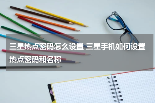 三星热点密码怎么设置 三星手机如何设置热点密码和名称