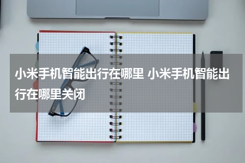 小米手机智能出行在哪里 小米手机智能出行在哪里关闭