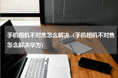 手机相机不对焦怎么解决（手机相机不对焦怎么解决华为）