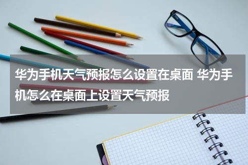 华为手机天气预报怎么设置在桌面 华为手机怎么在桌面上设置天气预报