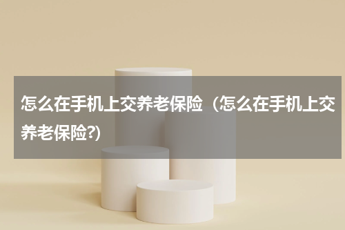 怎么在手机上交养老保险（怎么在手机上交养老保险?）