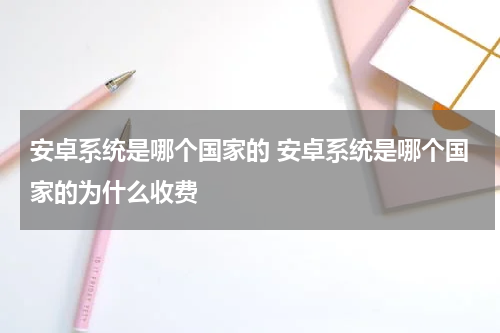 安卓系统是哪个国家的 安卓系统是哪个国家的为什么收费