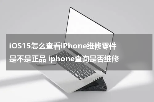 iOS15怎么查看iPhone维修零件是不是正品 iphone查询是否维修