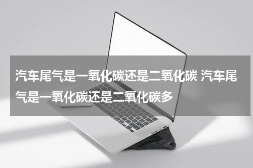 汽车尾气是一氧化碳还是二氧化碳 汽车尾气是一氧化碳还是二氧化碳多