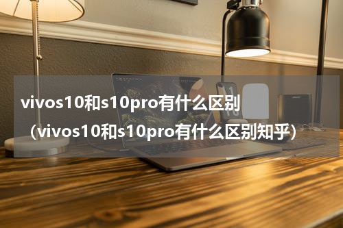 vivos10和s10pro有什么区别(vivos10和s10pro有什么区别知乎)