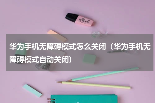 华为手机无障碍模式怎么关闭（华为手机无障碍模式自动关闭）