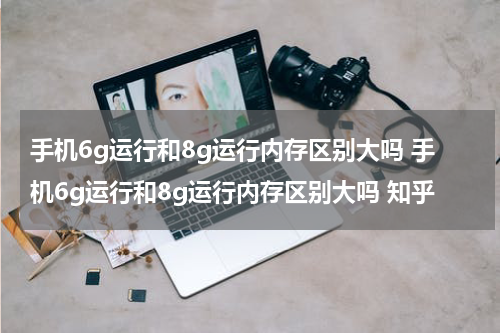 手机6g运行和8g运行内存区别大吗 手机6g运行和8g运行内存区别大吗 知乎