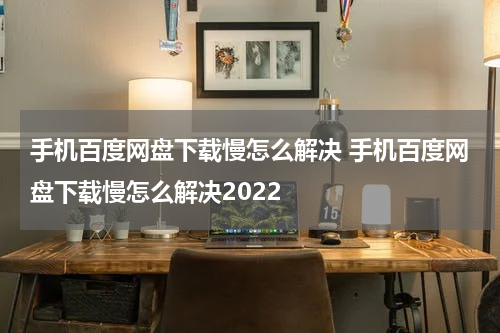 手机百度网盘下载慢怎么解决 手机百度网盘下载慢怎么解决2022