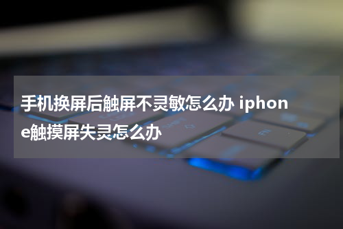 手机换屏后触屏不灵敏怎么办 iphone触摸屏失灵怎么办