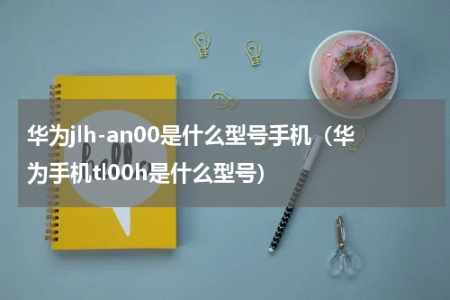 华为jlh-an00是什么型号手机(华为手机tl00h是什么型号)