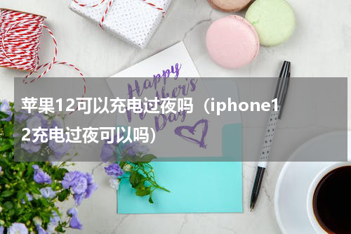苹果12可以充电过夜吗（iphone12充电过夜可以吗）