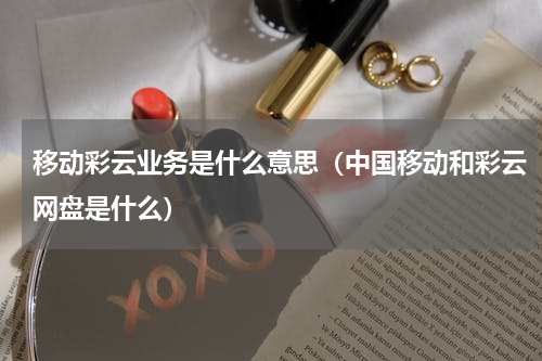 移动彩云业务是什么意思（中国移动和彩云网盘是什么）