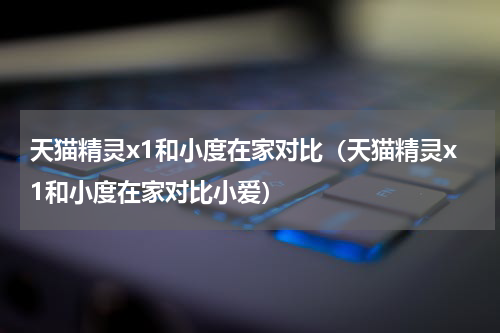 天猫精灵x1和小度在家对比（天猫精灵x1和小度在家对比小爱）