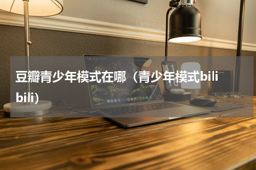 豆瓣青少年模式在哪（青少年模式bilibili）