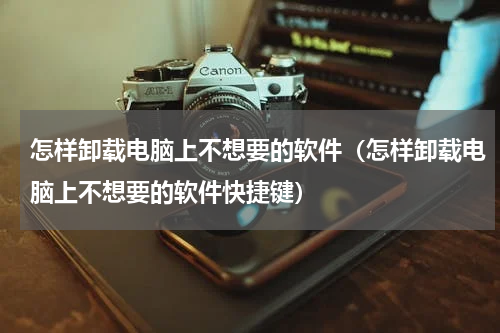 怎样卸载电脑上不想要的软件（怎样卸载电脑上不想要的软件快捷键）