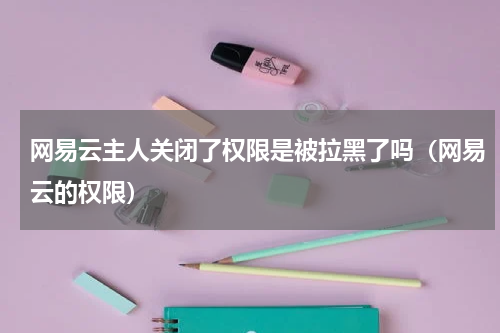 网易云主人关闭了权限是被拉黑了吗（网易云的权限）