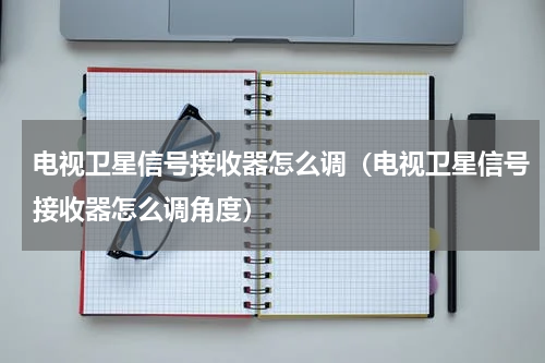 电视卫星信号接收器怎么调（电视卫星信号接收器怎么调角度）